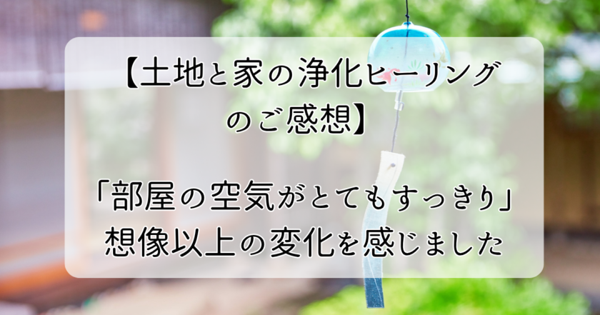 【土地と家の浄化ヒーリングのご感想】「部屋の空気がとてもすっきり」想像以上の変化を感じました